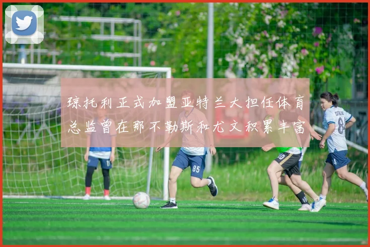 琼托利正式加盟亚特兰大担任体育总监曾在那不勒斯和尤文积累丰富经验