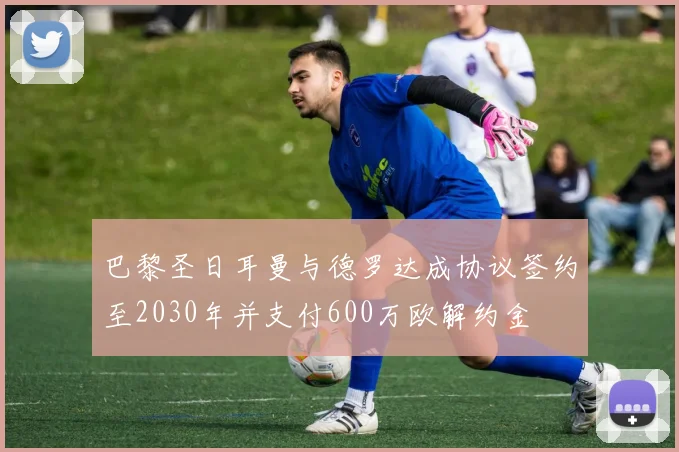 巴黎圣日耳曼与德罗达成协议签约至2030年并支付600万欧解约金