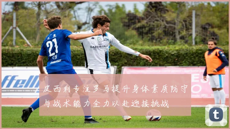 皮西利专注罗马提升身体素质防守与战术能力全力以赴迎接挑战