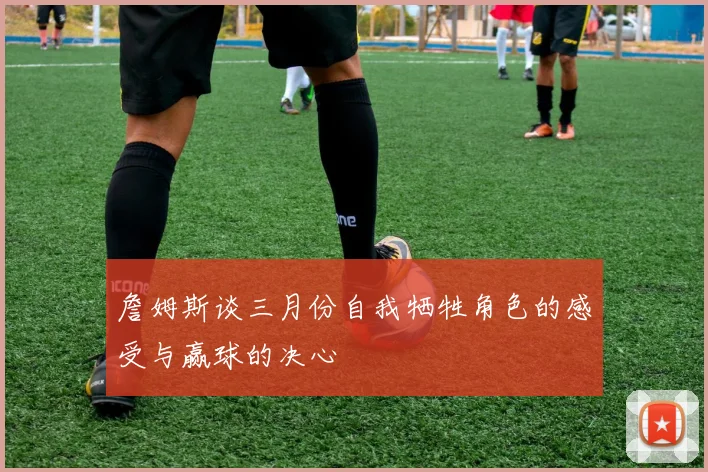 詹姆斯谈三月份自我牺牲角色的感受与赢球的决心