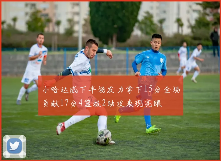小哈达威下半场发力拿下15分全场贡献17分4篮板2助攻表现亮眼