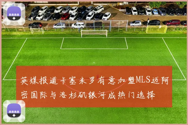英媒报道卡塞米罗有意加盟MLS迈阿密国际与洛杉矶银河成热门选择