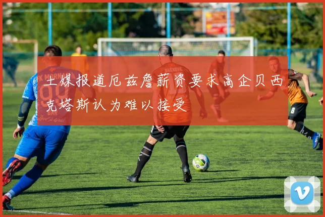 土媒报道厄兹詹薪资要求高企贝西克塔斯认为难以接受