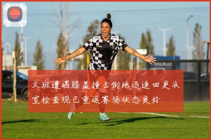 文班遭遇膝盖撞击倒地迅速回更衣室检查现已重返赛场状态良好