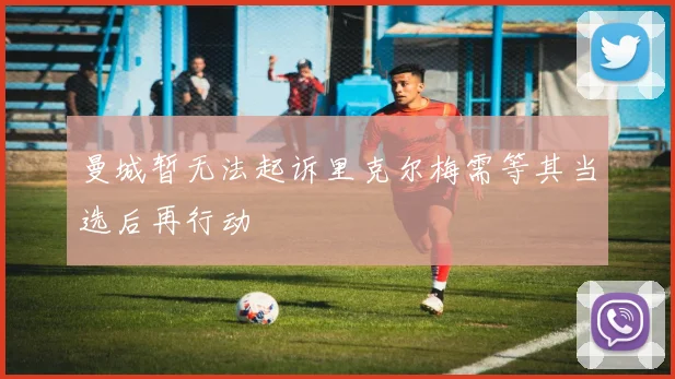 曼城暂无法起诉里克尔梅需等其当选后再行动