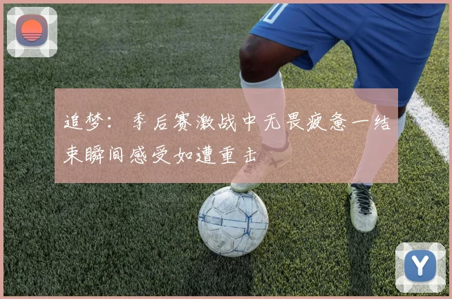 追梦：季后赛激战中无畏疲惫一结束瞬间感受如遭重击