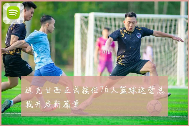 迈克甘西正式接任76人篮球运营总裁开启新篇章