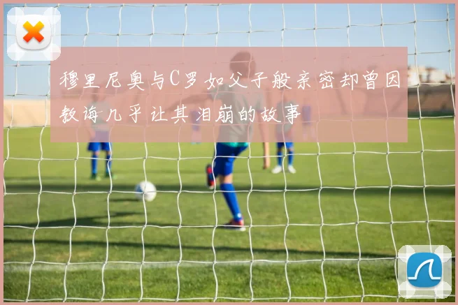 穆里尼奥与C罗如父子般亲密却曾因教诲几乎让其泪崩的故事